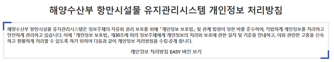 해양수산부 개인정보 처리방침 해양수산부는 정보주체의 자유와 권리 보호를 위해 「개인정보 보호법」 및 관계 법령이 정한 바를 준수하여, 적법하게 개인정보를 처리하고 안전하게 관리하고 있습니다. 이에「개인정보 보호법」 제30조에 따라 정보주체에게 개인정보 처리에 관한 절차 및 기준을 안내하고, 이와 관련한 고충을 신속하고 원활하게 처리할 수 있도록 하기 위하여 다음과 같이 개인정보 처리방침을 수립·공개 합니다.