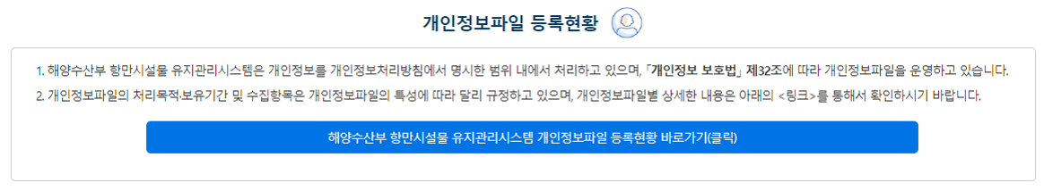 개인정보파일 등록 현황 ① 개인정보 보호법 제32조에 따라 등록공개하는 개인정보파일의 처리목적?보유기간 및 수집항목은 개인정보파일의 특성에 따라 달리 규정하고 있으며, 개인정보파일별 상세한 내용은 개인정보 포털(www.privacy.go.kr)을 통해 확인하시기 바랍니다. 해양수산부 개인정보파일 등록 현황 바로가기(클릭)