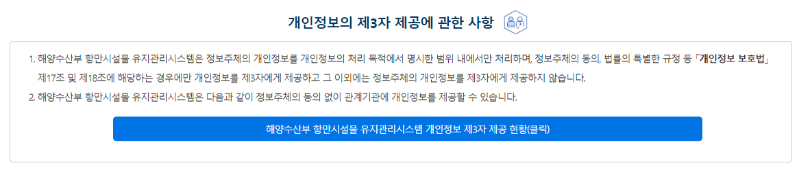 개인정보의 제3자 제공에 관한 사항 ① 해양수산부는 정보주체의 개인정보를 개인정보의 처리목적에서 명시한 범위 내에서만 처리하며, 정보주체의 동의, 법률의 특별한 규정 등 「개인정보 보호법」제17조 및 제18조에 해당하는 경우에만 개인정보를 제3자에게 제공하고 그 이외에는 정보주체의 개인정보를 제3자에게 제공하지 않습니다. ② 해양수산부는 정보주체의 동의 또는 법률에 따라 다음과 같이 최소한의 범위로만 개인정보를 제3자에게 제공하고 있습니다. 해양수산부 개인정보 제3자 제공 현황 보기(클릭)