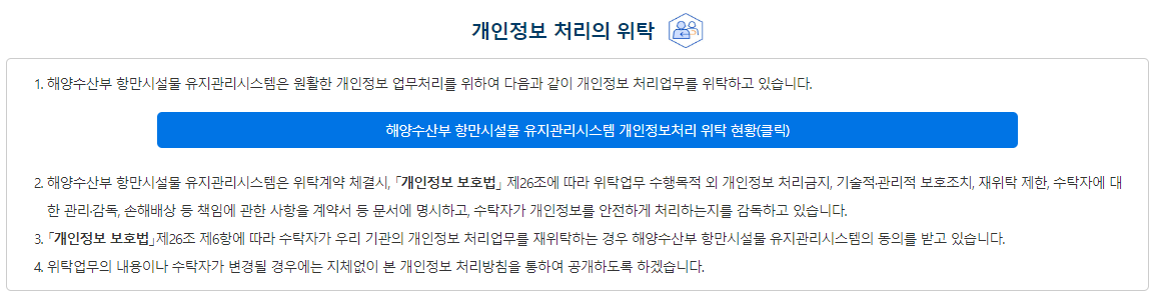 개인정보 처리의 위탁에 관한 사항 ① 해양수산부는 개인정보 처리를 위탁하는 경우 홈페이지에 공개된 개인정보 처리방침을 통해 알릴 수 있으며, 각 소속기관도 해당 홈페이지에 게재하여 정보주체가 확인할 수 있도록 안내를 하고 있습니다. ② 해양수산부는 위탁계약 체결시「개인정보 보호법」제26조에 따라 위탁업무 수행목적 외 개인정보 처리금지, 기술적ㆍ관리적 보호조치, 재위탁 제한, 수탁자에 대한 관리ㆍ감독, 손해배상 등 책임에 관한 사항을 계약서 등 문서에 명시하고, 수탁자가 개인정보를 안전하게 처리하는지를 감독하고 있습니다. ③ 위탁업무의 내용이나 수탁자가 변경될 경우에는 지체없이 본 개인정보 처리방침을 통하여 공개하도록 하겠습니다. 해양수산부 개인정보처리 위탁 현황 보기(클릭)
