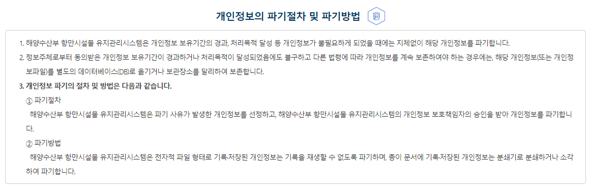 개인정보의 파기 절차 및 파기방법 ① 해양수산부는 개인정보 보유기간의 경과, 처리목적 달성 등 개인정보가 불필요하게 되었을 때에는 지체없이 해당 개인정보를 파기합니다. ② 정보주체로부터 동의받은 개인정보 보유기간이 경과하거나 처리목적이 달성되었음에도 불구하고 다른 법령에 따라 개인정보를 계속 보존하여야 하는 경우에는, 해당 개인정보(또는 개인정보파일)를 별도의 데이터베이스(DB)로 옮기거나 보관장소를 달리하여 보존합니다.③개인정보 파기의 절차 및 방법은 다음과 같습니다. 1. 파기절차 해양수산부는 파기하여야 하는 개인정보(또는 개인정보파일)에 대해 개인정보 파기계획을 수립하여 파기합니다. 해양수산부는 파기 사유가 발생한 개인정보(또는 개인정보파일)를 선정하고, 해양수산부의 개인정보 보호책임자의 승인을 받아 개인정보(또는 개인정보파일)를 파기합니다. 2. 파기방법 1) 전자적 형태의 정보는 기록을 재생할 수 없는 기술적 방법을 사용합니다. 2) 종이에 출력된 개인정보는 분쇄기로 분쇄하거나 소각을 통하여 파기합니다.