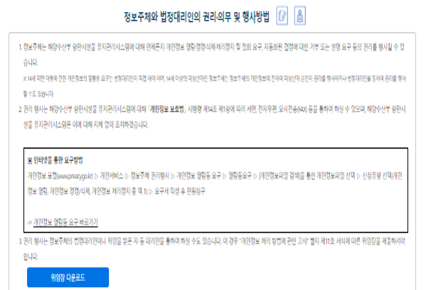 정보주체와 법정대리인의 권리의무 및 그 행사방법에 관한 사항 ① 정보주체는 해양수산부에 대해 언제든지 개인정보 열람·정정·삭제·처리정지 요구 등의 권리를 행사할 수 있습니다.1. 개인정보 열람요구 2. 오류 등이 있을 경우 정정 요구  3. 삭제요구 4. 처리정지 요구 ※ 만 14세 미만 아동에 관한 개인정보의 열람 등 요구는 법정대리인이 직접 해야 하며, 만 14세 이상의 미성년자인 정보주체는 정보주체의 개인정보에 관하여 미성년자 본인이 권리를 행사하거나 법정대리인을 통하여 권리를 행사할 수도 있습니다.
