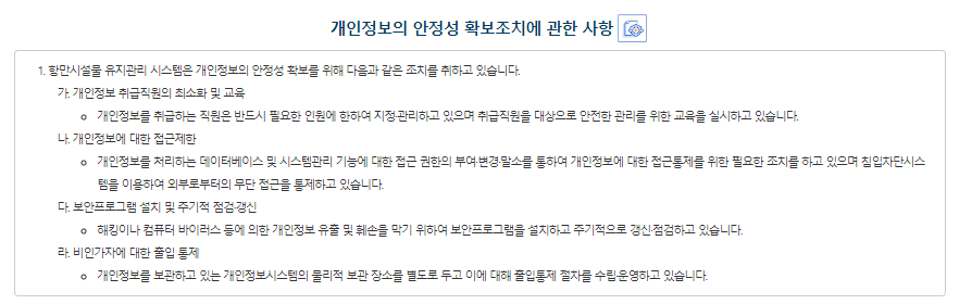 개인정보의 안전성 확보 조치 해양수산부는 개인정보의 안전성 확보를 위해 다음과 같은 조치를 취하고 있습니다. 1.개인정보 취급직원의 최소화 및 교육 개인정보를 취급하는 직원은 반드시 필요한 인원에 한하여 지정관리하고 있으며 취급직원을 대상으로 안전한 관리를 위한 교육을 실시하고 있습니다. 2.개인정보에 대한 접근 제한 개인정보를 처리하는 개인정보처리시스템에 대한 접근 권한의 부여·변경·말소를 통하여 개인정보에 대한 접근통제를 위한 필요한 조치를 하고 있으며 침입차단시스템을 이용하여 외부로부터의 무단 접근을 통제하고 있습니다.