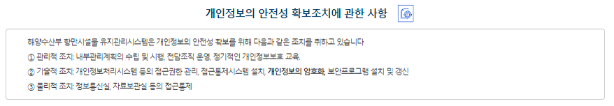 개인정보의 안전성 확보조치에 관한 사항 해양수산부는 개인정보의 안전성 확보를 위해 다음과 같은 조치를 취하고 있습니다. ① 관리적 조치 - 내부관리계획의 수립 및 시행 개인정보의 안전한 처리를 위하여 내부관리계획을 수립하고 시행하고 있습니다. - 개인정보 취급직원의 최소화 및 교육 관리적 조치 개인정보를 취급하는 직원은 반드시 필요한 인원에 한하여 지정&관리하고 있으며 취급직원을 대상으로 안전한 관리를 위한 교육을 실시하고 있습니다.