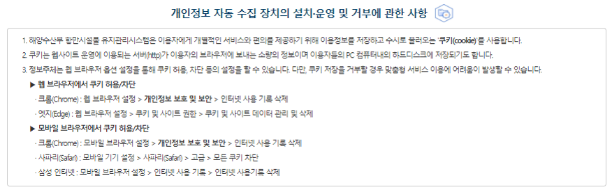 개인정보를 자동으로 수집하는 장치의 설치&운영 및 그 거부에 관한 사항 해양수산부는 쿠키(Cookie)를 사용하며, 통계 분석 및 이용자와 웹사이트간의 원활한 의사소통을 위해 이용자의 IP주소, 접속국가, 유입경로, 브라우저, 방문일시가 자동적으로 수집&저장됩니다. ①해양수산부는 이용자에게 개별적인 맞춤서비스를 제공하기 위해 이용 정보를 저장하고 수시로 불러오는 쿠키(cookie)를 사용합니다 ② 쿠키는 웹사이트를 운영하는데 이용되는 서버(http)가 이용자의 컴퓨터 브라우저에게 보내는 소량의 정보이며 이용자들의 PC 컴퓨터내의 하드디스크에 저장되기도 합니다. 가. 쿠키의 사용목적 : 이용자가 방문한 각 서비스와 웹 사이트들에 대한 방문 및 이용형태, 인기 검색어, 보안접속 여부 등을 파악하여 이용자에게 최적화된 정보 제공을 위해 사용됩니다. 나. 쿠키의 설치·운영 및 거부 : 웹브라우저 옵션 설정을 통해 쿠키 허용, 쿠키 차단 등의 설정을 할 수 있습니다. - Edge : 웹브라우저 우측 상단의 설정 메뉴 > 쿠키 및 사이트 권한 > 쿠키 및 사이트 데이터 관리 및 삭제 - Chrome : 웹브라우저 우측 상단의 설정 메뉴 > 개인정보 및 보안 > 쿠키 및 기타 사이트 데이터 - Whale : 웹브라우저 우측 상단의 설정 메뉴 > 개인정보 보호 > 쿠키 및 기타 사이트 데이터 다. 쿠키 저장을 거부할 경우 맞춤형 서비스 이용에 어려움이 발생할 수 있습니다.